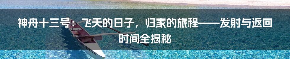 神舟十三号:飞天的日子,归家的旅程——发射与返回时间全揭秘