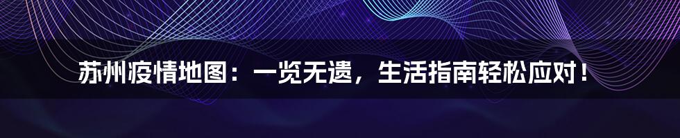 苏州疫情地图:一览无遗,生活指南轻松应对!