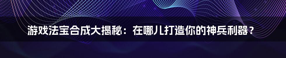 游戏法宝合成大揭秘:在哪儿打造你的神兵利器?