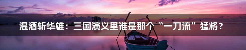温酒斩华雄:三国演义里谁是那个“一刀流”猛将?