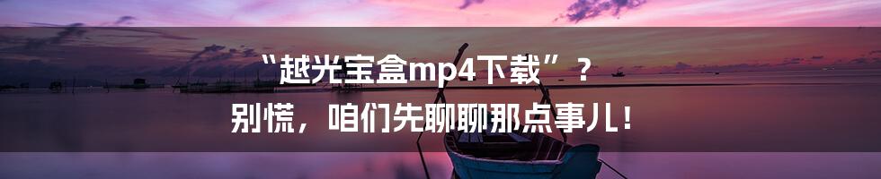 “越光宝盒mp4下载”? 别慌,咱们先聊聊那点事儿!