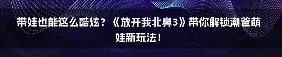 带娃也能这么酷炫?《放开我北鼻3》带你解锁潮爸萌娃新玩法!