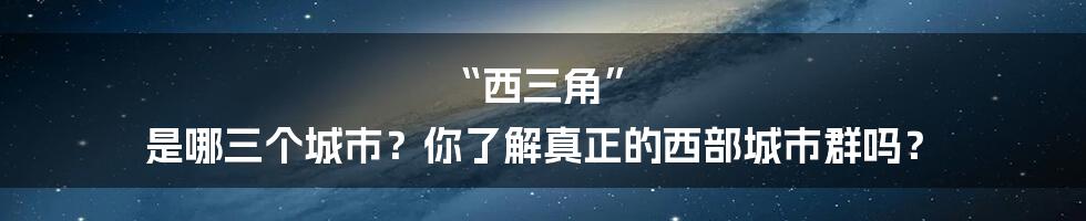 “西三角” 是哪三个城市?你了解真正的西部城市群吗?