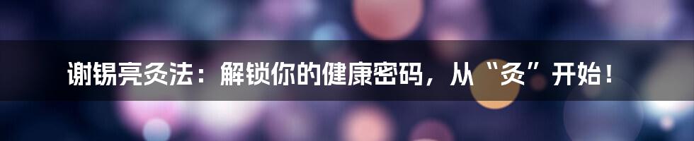 谢锡亮灸法：解锁你的健康密码，从“灸”开始！
