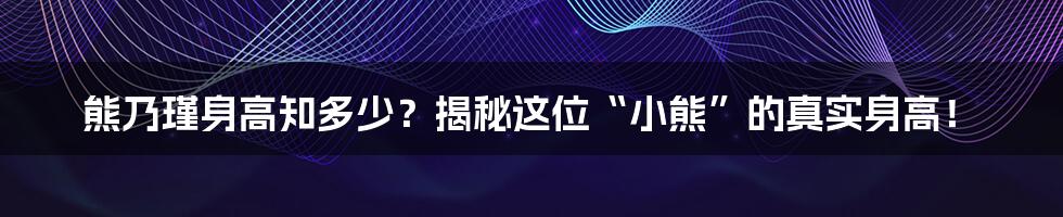 熊乃瑾身高知多少?揭秘这位“小熊”的真实身高!