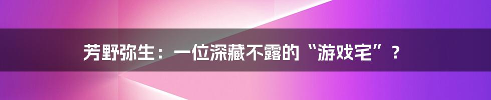 芳野弥生:一位深藏不露的“游戏宅”?