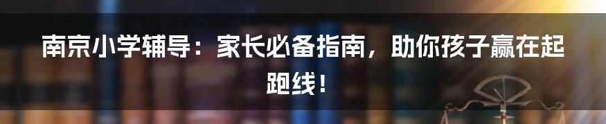 南京小学辅导：家长必备指南，助你孩子赢在起跑线！