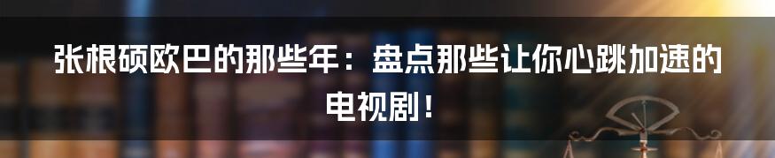 张根硕欧巴的那些年:盘点那些让你心跳加速的电视剧!