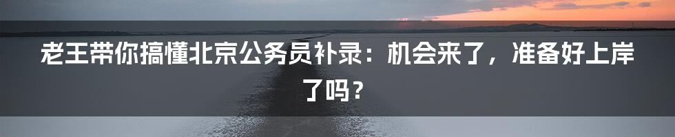 老王带你搞懂北京公务员补录:机会来了,准备好上岸了吗?