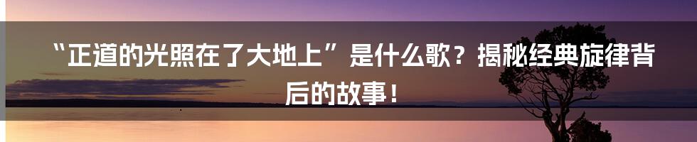 “正道的光照在了大地上”是什么歌？揭秘经典旋律背后的故事！