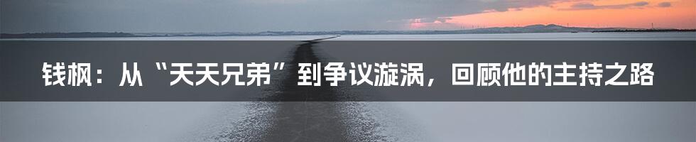 钱枫:从“天天兄弟”到争议漩涡,回顾他的主持之路