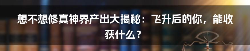 想不想修真神界产出大揭秘：飞升后的你，能收获什么？
