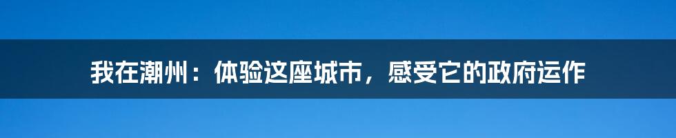 我在潮州:体验这座城市,感受它的政府运作