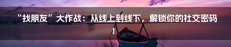 “找朋友”大作战：从线上到线下，解锁你的社交密码！