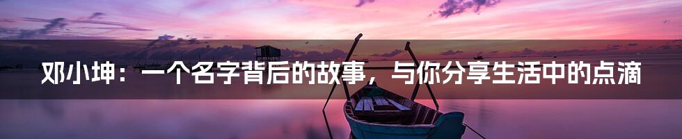 邓小坤：一个名字背后的故事，与你分享生活中的点滴