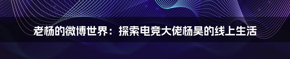 老杨的微博世界:探索电竞大佬杨昊的线上生活