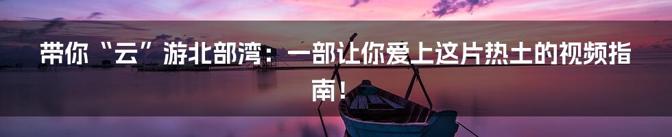 带你“云”游北部湾:一部让你爱上这片热土的视频指南!