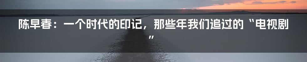 陈早春：一个时代的印记，那些年我们追过的“电视剧”
