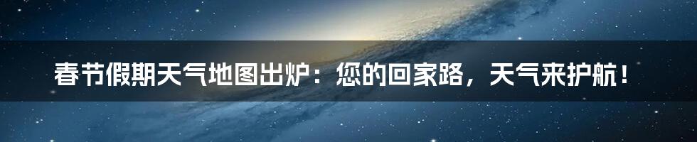 春节假期天气地图出炉：您的回家路，天气来护航！