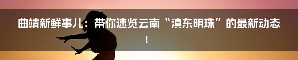 曲靖新鲜事儿：带你速览云南“滇东明珠”的最新动态！
