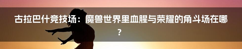 古拉巴什竞技场:魔兽世界里血腥与荣耀的角斗场在哪?
