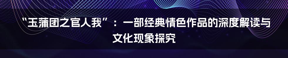 “玉蒲团之官人我”:一部经典情色作品的深度解读与文化现象探究
