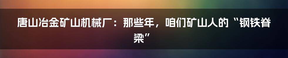 唐山冶金矿山机械厂：那些年，咱们矿山人的“钢铁脊梁”