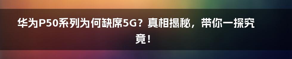 华为P50系列为何缺席5G？真相揭秘，带你一探究竟！