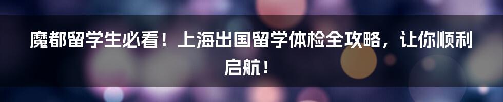 魔都留学生必看!上海出国留学体检全攻略,让你顺利启航!