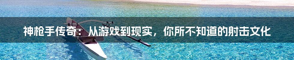 神枪手传奇：从游戏到现实，你所不知道的射击文化