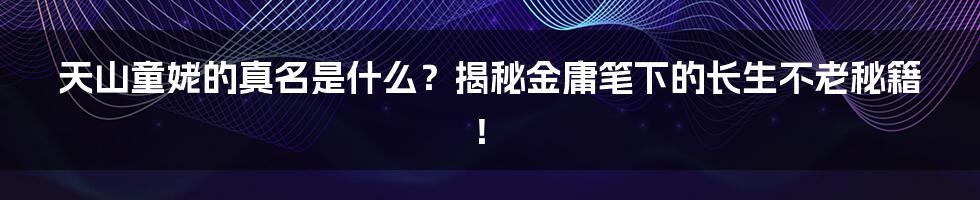 天山童姥的真名是什么?揭秘金庸笔下的长生不老秘籍!