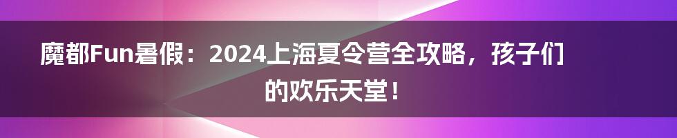 魔都Fun暑假:2024上海夏令营全攻略,孩子们的欢乐天堂!