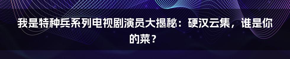 我是特种兵系列电视剧演员大揭秘:硬汉云集,谁是你的菜?