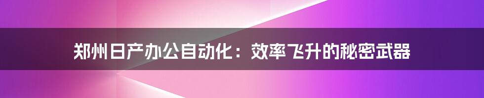 郑州日产办公自动化:效率飞升的秘密武器