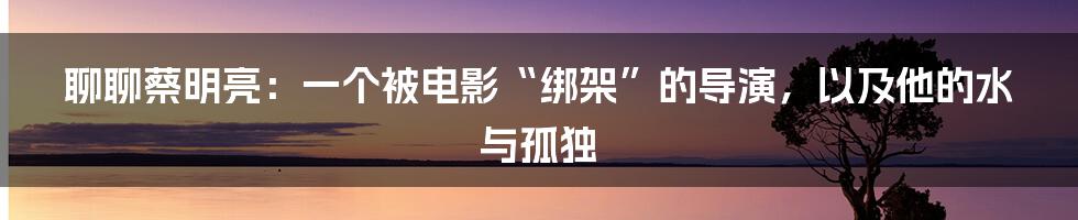 聊聊蔡明亮:一个被电影“绑架”的导演,以及他的水与孤独