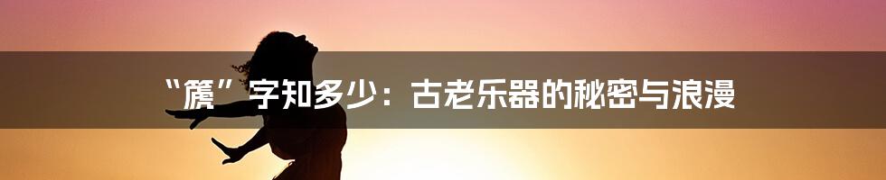 “篪”字知多少：古老乐器的秘密与浪漫