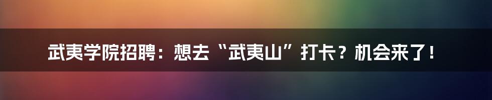 武夷学院招聘:想去“武夷山”打卡?机会来了!