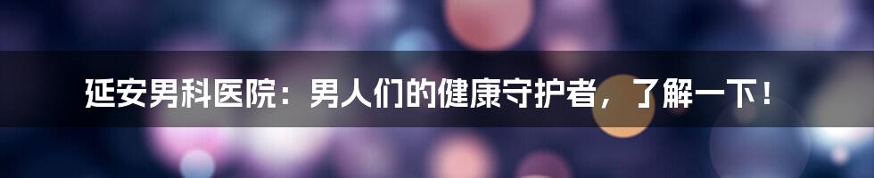 延安男科医院：男人们的健康守护者，了解一下！