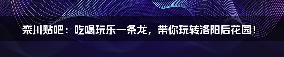 栾川贴吧:吃喝玩乐一条龙,带你玩转洛阳后花园!
