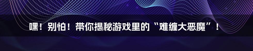 嘿!别怕!带你揭秘游戏里的“难缠大恶魔”!