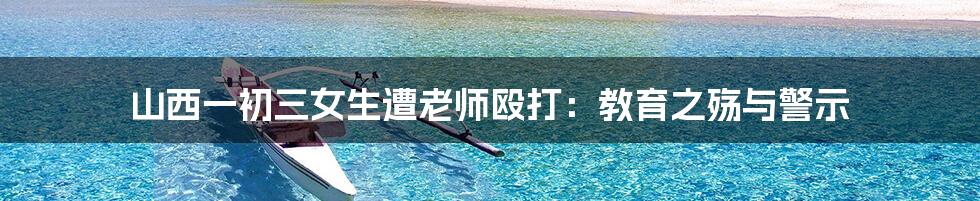 山西一初三女生遭老师殴打:教育之殇与警示