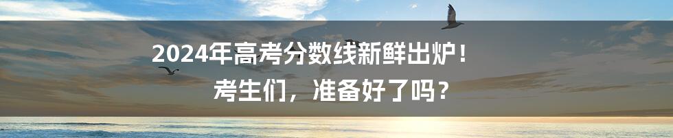 2024年高考分数线新鲜出炉！ 考生们，准备好了吗？