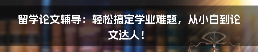 留学论文辅导：轻松搞定学业难题，从小白到论文达人！