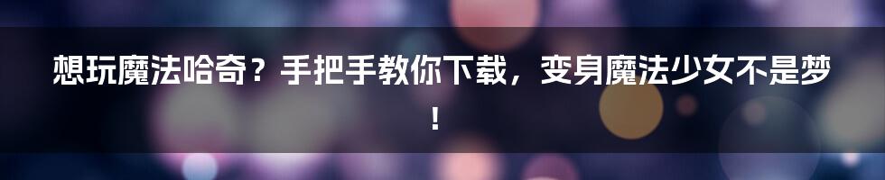 想玩魔法哈奇?手把手教你下载,变身魔法少女不是梦!