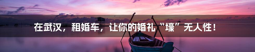 在武汉,租婚车,让你的婚礼“壕”无人性!