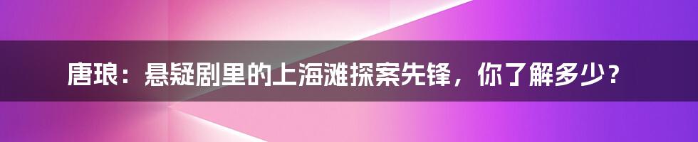 唐琅:悬疑剧里的上海滩探案先锋,你了解多少?