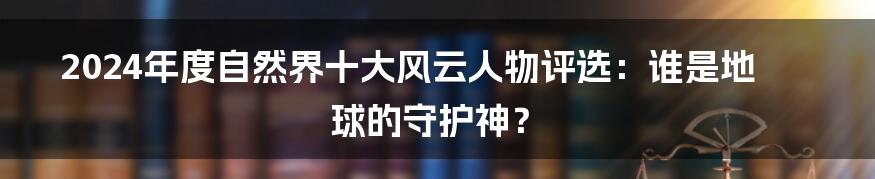 2024年度自然界十大风云人物评选：谁是地球的守护神？