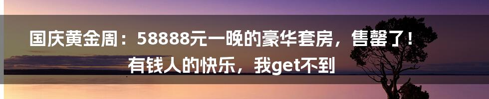 国庆黄金周:58888元一晚的豪华套房,售罄了!有钱人的快乐,我get不到