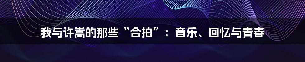 我与许嵩的那些“合拍”:音乐、回忆与青春