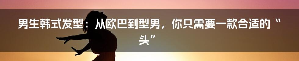 男生韩式发型：从欧巴到型男，你只需要一款合适的“头”